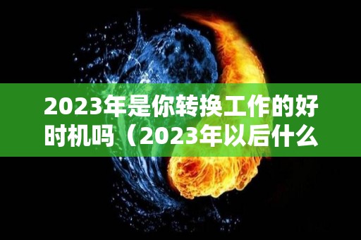 2023年是你转换工作的好时机吗（2023年以后什么行业）