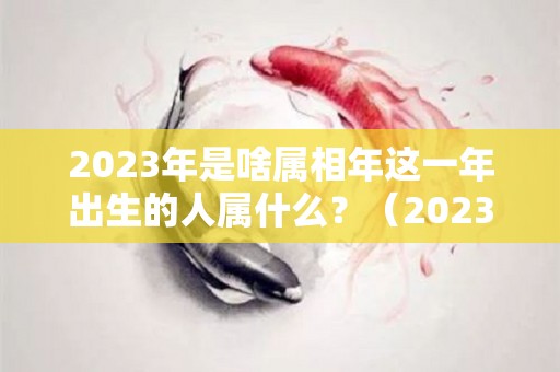 2023年是啥属相年这一年出生的人属什么？（2023年属什么年份）