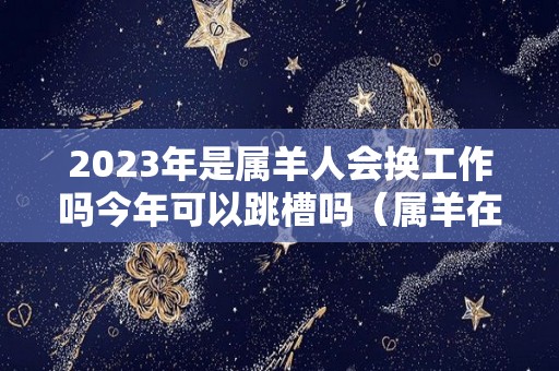 2023年是属羊人会换工作吗今年可以跳槽吗（属羊在2023）