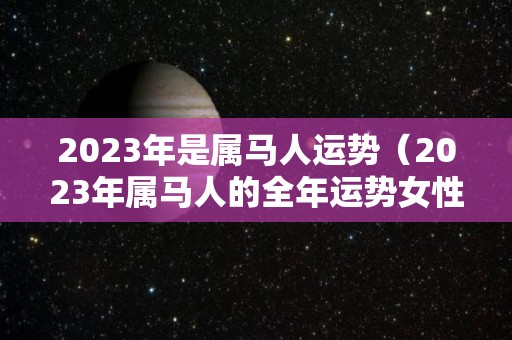 2023年是属马人运势（2023年属马人的全年运势女性）