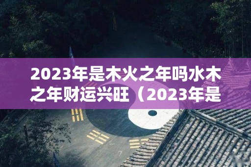 2023年是木火之年吗水木之年财运兴旺（2023年是木命还是火命）