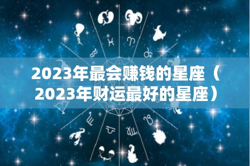 2023年最会赚钱的星座（2023年财运最好的星座）