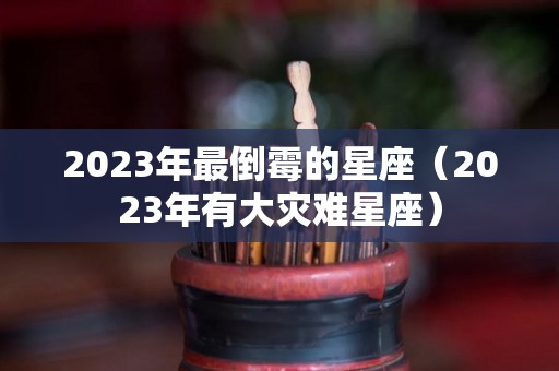 2023年最倒霉的星座（2023年有大灾难星座）