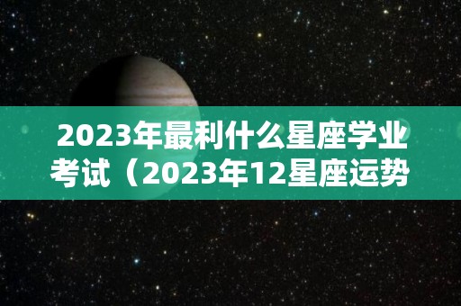 2023年最利什么星座学业考试（2023年12星座运势解析）