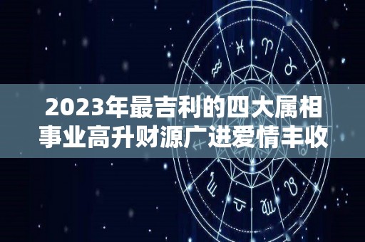 2023年最吉利的四大属相事业高升财源广进爱情丰收（2023年好的生肖）