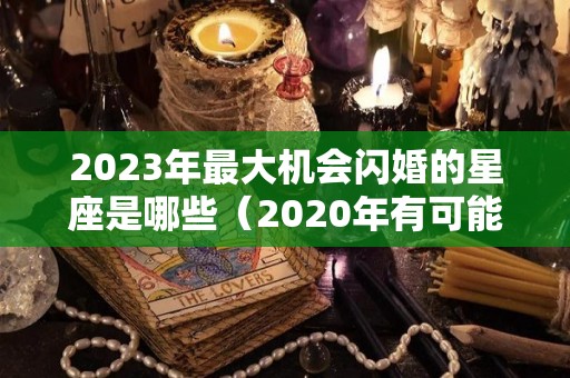 2023年最大机会闪婚的星座是哪些（2020年有可能闪婚的星座是）