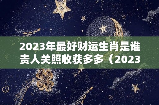 2023年最好财运生肖是谁贵人关照收获多多（2023年财运最火爆的生肖）