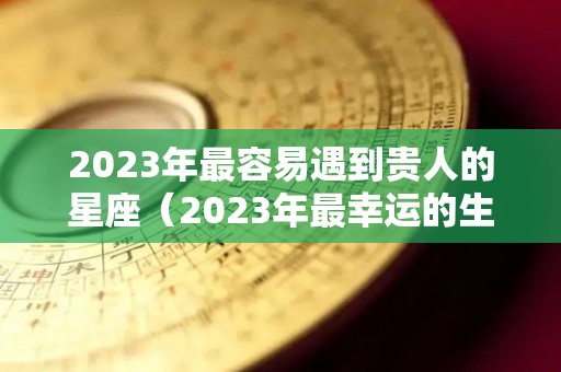 2023年最容易遇到贵人的星座（2023年最幸运的生肖）