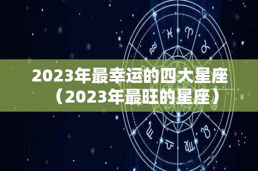 2023年最幸运的四大星座（2023年最旺的星座）