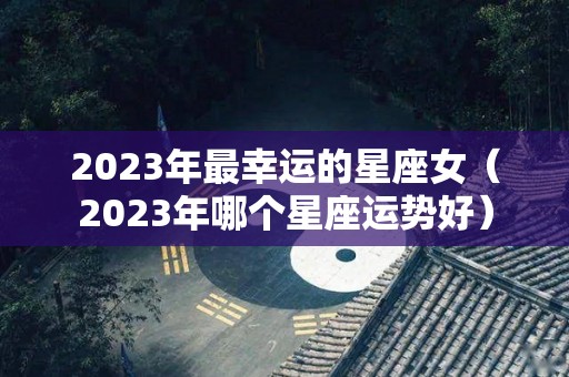 2023年最幸运的星座女（2023年哪个星座运势好）