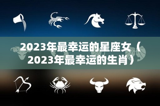 2023年最幸运的星座女（2023年最幸运的生肖）