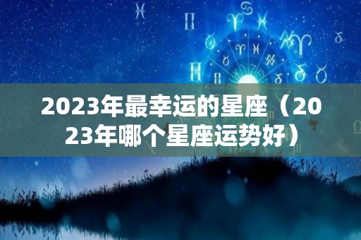 2023年最幸运的星座（2023年哪个星座运势好）