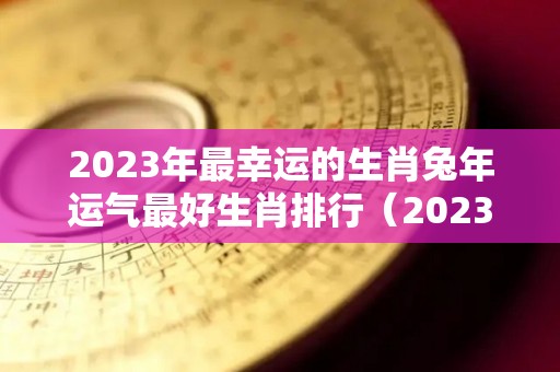 2023年最幸运的生肖兔年运气最好生肖排行（2023年生肖兔全年运程）
