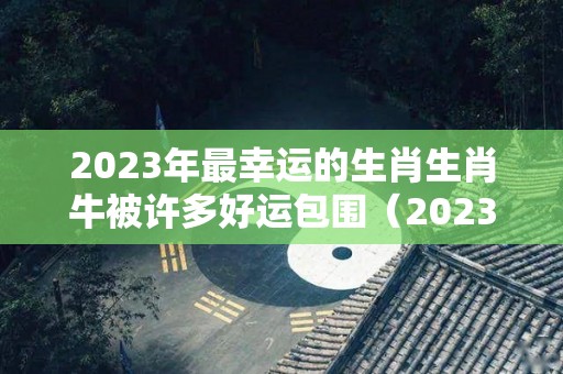 2023年最幸运的生肖生肖牛被许多好运包围（2023年属牛的人的运势）