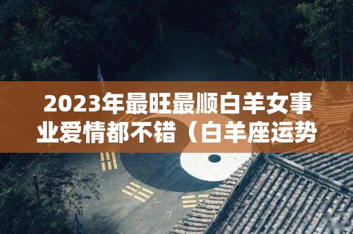 2023年最旺最顺白羊女事业爱情都不错（白羊座运势2023年运势详解）