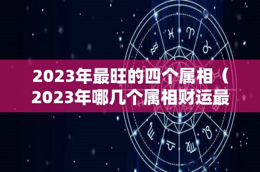 2023年最旺的四个属相（2023年哪几个属相财运最旺）