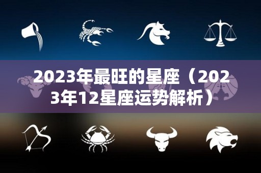 2023年最旺的星座（2023年12星座运势解析）