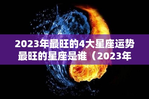 2023年最旺的4大星座运势最旺的星座是谁（2023年顺利的星座）