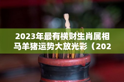 2023年最有横财生肖属相马羊猪运势大放光彩（2023年生肖马全年运程）