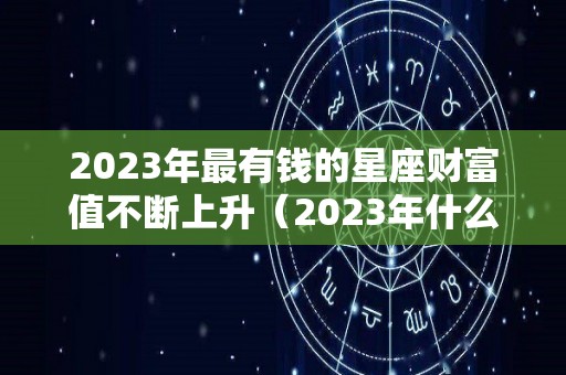 2023年最有钱的星座财富值不断上升（2023年什么星座好）