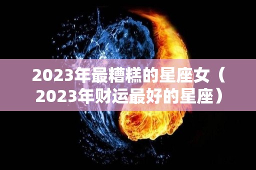 2023年最糟糕的星座女（2023年财运最好的星座）