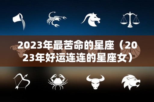 2023年最苦命的星座（2023年好运连连的星座女）