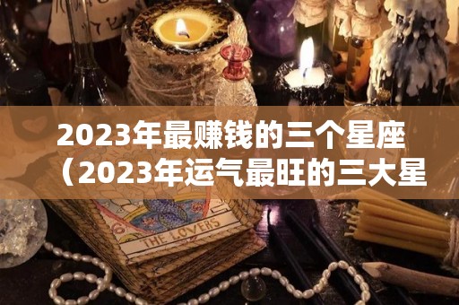 2023年最赚钱的三个星座（2023年运气最旺的三大星座）