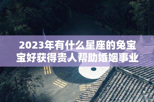 2023年有什么星座的兔宝宝好获得贵人帮助婚姻事业顺利（2023年最旺的星座）