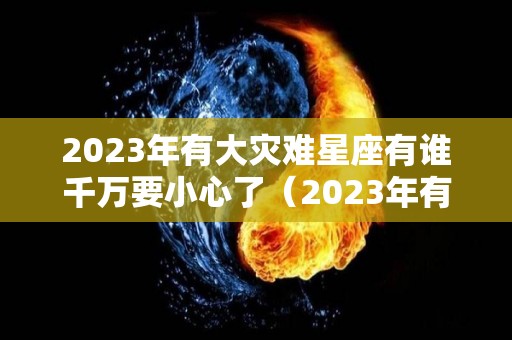 2023年有大灾难星座有谁千万要小心了（2023年有大灾难的生肖）