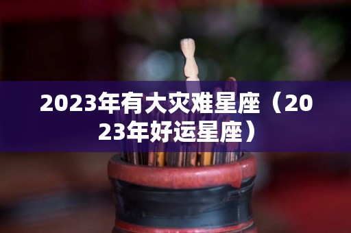 2023年有大灾难星座（2023年好运星座）