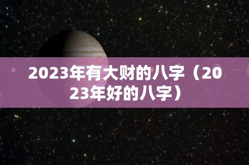 2023年有大财的八字（2023年好的八字）