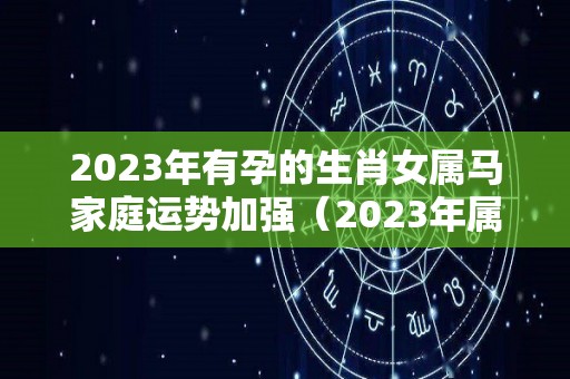 2023年有孕的生肖女属马家庭运势加强（2023年属马人的全年运势女性）