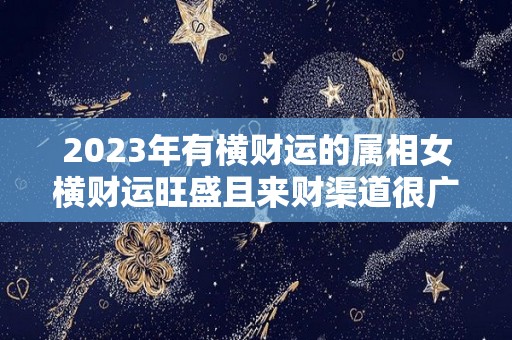 2023年有横财运的属相女横财运旺盛且来财渠道很广（2023年运气最旺的三大生肖）