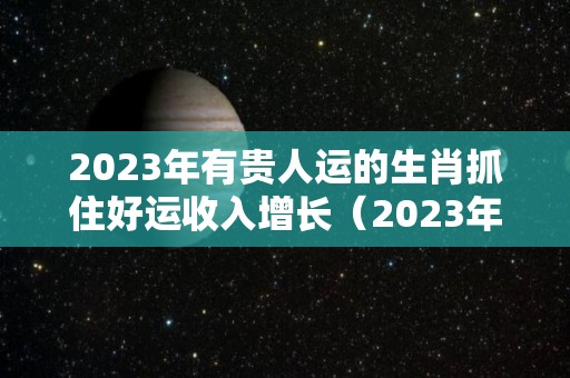 2023年有贵人运的生肖抓住好运收入增长（2023年财运最好的人）
