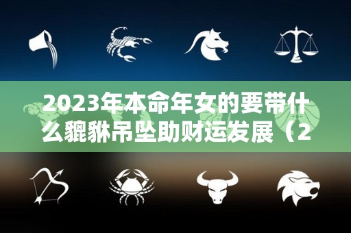 2023年本命年女的要带什么貔貅吊坠助财运发展（2023年本命年犯太岁）