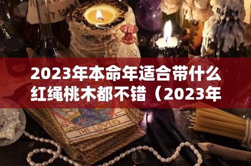2023年本命年适合带什么红绳桃木都不错（2023年属兔本命年穿什么颜色的）