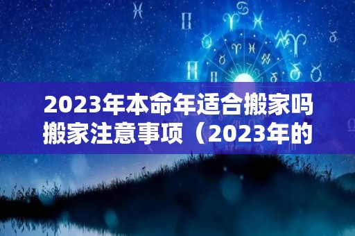 2023年本命年适合搬家吗搬家注意事项（2023年的本命年是什么生肖）