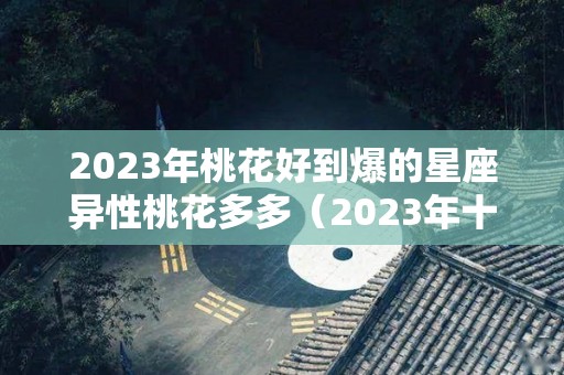 2023年桃花好到爆的星座异性桃花多多（2023年十二星座爱情运）