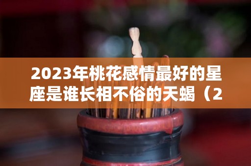 2023年桃花感情最好的星座是谁长相不俗的天蝎（2023年桃花感情最好的星座是谁长相不俗的天蝎座女）