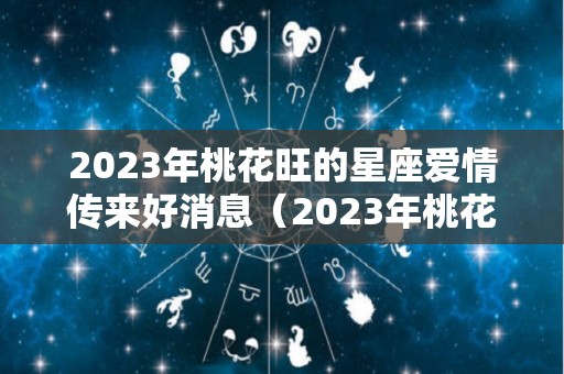 2023年桃花旺的星座爱情传来好消息（2023年桃花运最旺的日柱）