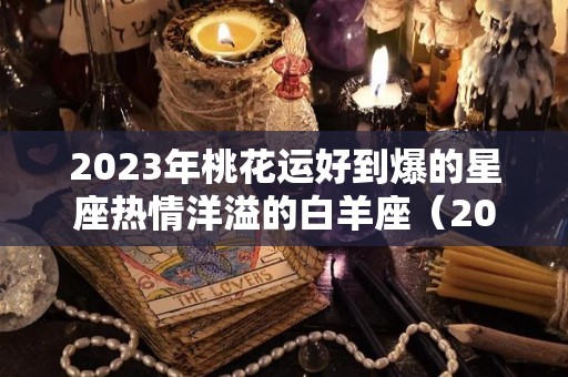 2023年桃花运好到爆的星座热情洋溢的白羊座（2023年白羊座星座运势完整版）
