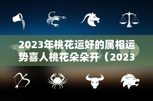 2023年桃花运好的属相运势喜人桃花朵朵开（2023年有桃花劫的生肖）