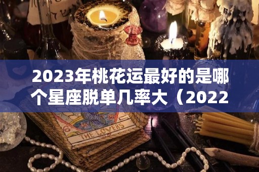 2023年桃花运最好的是哪个星座脱单几率大（2022年桃花运最旺的星座）