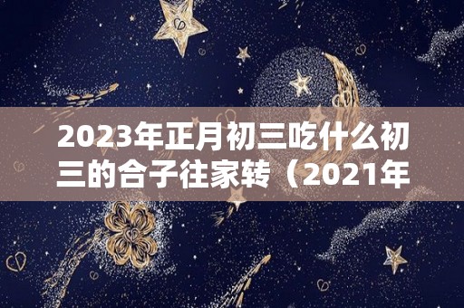 2023年正月初三吃什么初三的合子往家转（2021年正月初三吃什么）