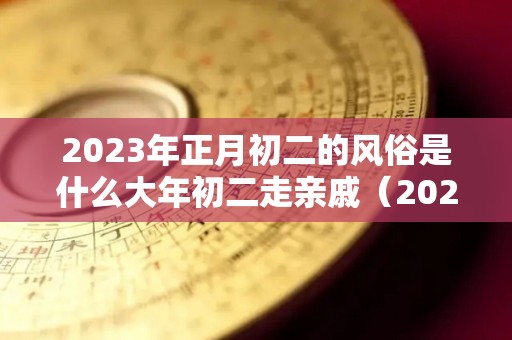 2023年正月初二的风俗是什么大年初二走亲戚（2023年正月初二是几号）