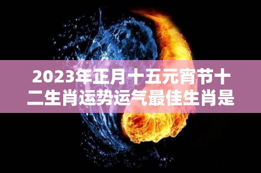 2023年正月十五元宵节十二生肖运势运气最佳生肖是什么（2023年正月十六是几月几日）