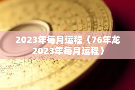 2023年每月运程（76年龙2023年每月运程）