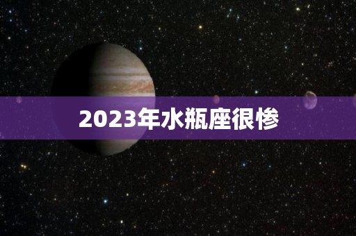 2023年水瓶座很惨