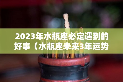 2023年水瓶座必定遇到的好事（水瓶座未来3年运势）