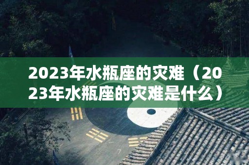 2023年水瓶座的灾难（2023年水瓶座的灾难是什么）